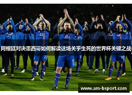 阿根廷对决墨西哥如何解读这场关乎生死的世界杯关键之战