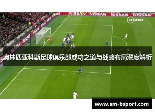 奥林匹亚科斯足球俱乐部成功之道与战略布局深度解析