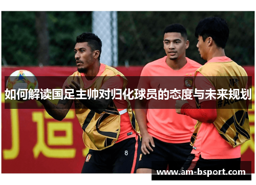 如何解读国足主帅对归化球员的态度与未来规划