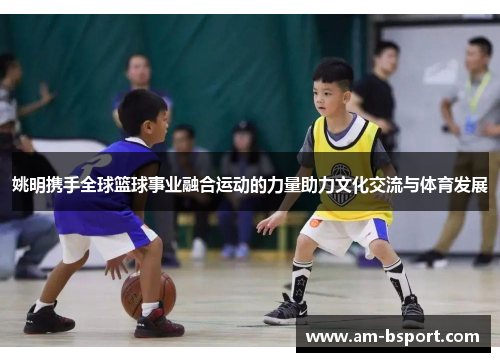 姚明携手全球篮球事业融合运动的力量助力文化交流与体育发展