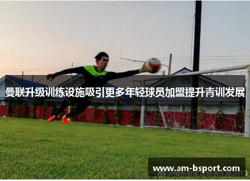 曼联升级训练设施吸引更多年轻球员加盟提升青训发展