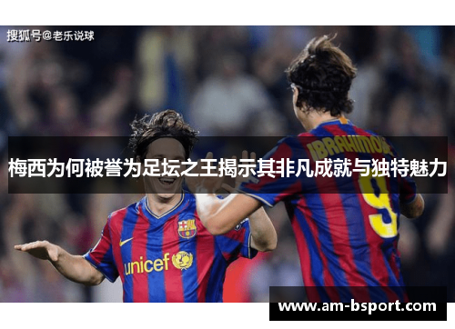 梅西为何被誉为足坛之王揭示其非凡成就与独特魅力