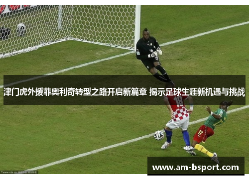 津门虎外援菲奥利奇转型之路开启新篇章 揭示足球生涯新机遇与挑战