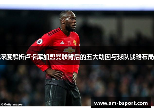 深度解析卢卡库加盟曼联背后的五大动因与球队战略布局