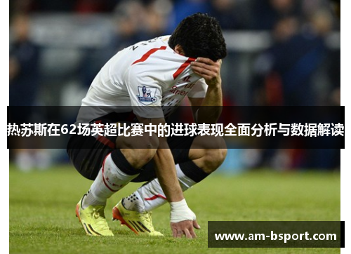 热苏斯在62场英超比赛中的进球表现全面分析与数据解读