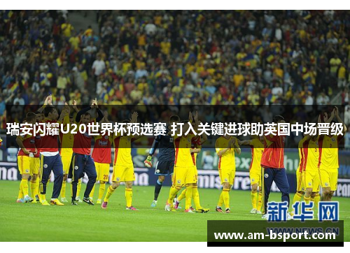 瑞安闪耀U20世界杯预选赛 打入关键进球助英国中场晋级