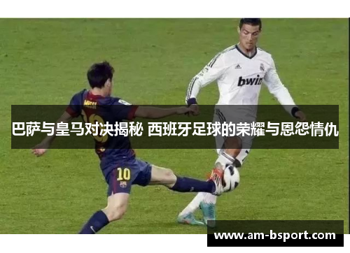 巴萨与皇马对决揭秘 西班牙足球的荣耀与恩怨情仇 巴萨与皇马对决揭秘 西班牙足球的荣耀与恩怨情仇