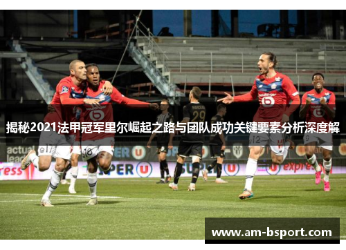 揭秘2021法甲冠军里尔崛起之路与团队成功关键要素分析深度解 揭秘2021法甲冠军里尔崛起之路与团队成功关键要素分析深度解