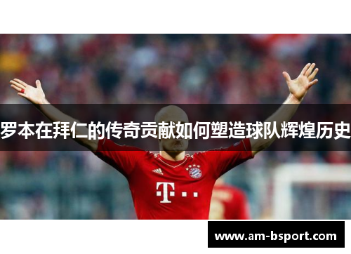 罗本在拜仁的传奇贡献如何塑造球队辉煌历史 罗本在拜仁的传奇贡献如何塑造球队辉煌历史