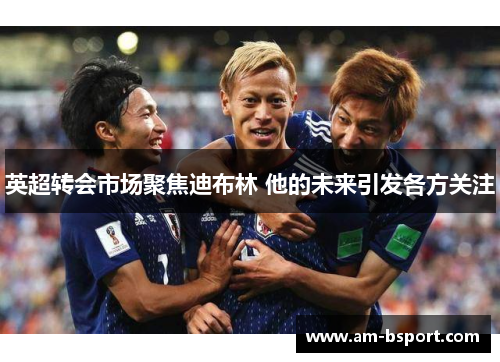 英超转会市场聚焦迪布林 他的未来引发各方关注 英超转会市场聚焦迪布林 他的未来引发各方关注