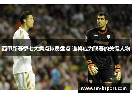 西甲新赛季七大焦点球员盘点 谁将成为联赛的关键人物