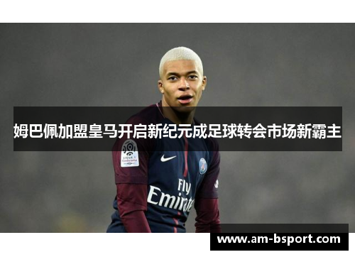 姆巴佩加盟皇马开启新纪元成足球转会市场新霸主 姆巴佩加盟皇马开启新纪元成足球转会市场新霸主