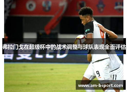 弗拉门戈在超级杯中的战术调整与球队表现全面评估