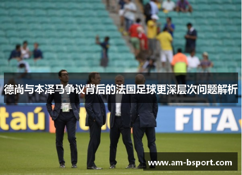 德尚与本泽马争议背后的法国足球更深层次问题解析