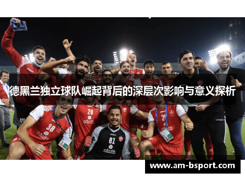 德黑兰独立球队崛起背后的深层次影响与意义探析 德黑兰独立球队崛起背后的深层次影响与意义探析