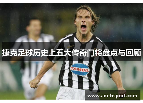 捷克足球历史上五大传奇门将盘点与回顾