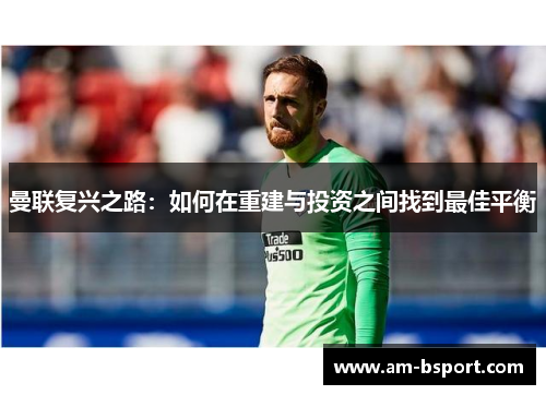 曼联复兴之路:如何在重建与投资之间找到最佳平衡 曼联复兴之路:如何在重建与投资之间找到最佳平衡