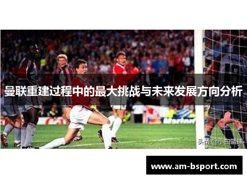 曼联重建过程中的最大挑战与未来发展方向分析 曼联重建过程中的最大挑战与未来发展方向分析