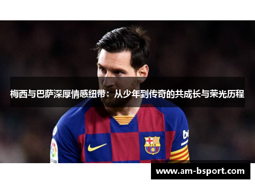梅西与巴萨深厚情感纽带:从少年到传奇的共成长与荣光历程 梅西与巴萨深厚情感纽带:从少年到传奇的共成长与荣光历程