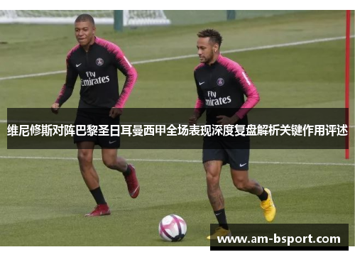 维尼修斯对阵巴黎圣日耳曼西甲全场表现深度复盘解析关键作用评述