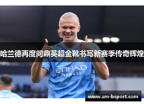 哈兰德再度问鼎英超金靴书写新赛季传奇辉煌 哈兰德再度问鼎英超金靴书写新赛季传奇辉煌